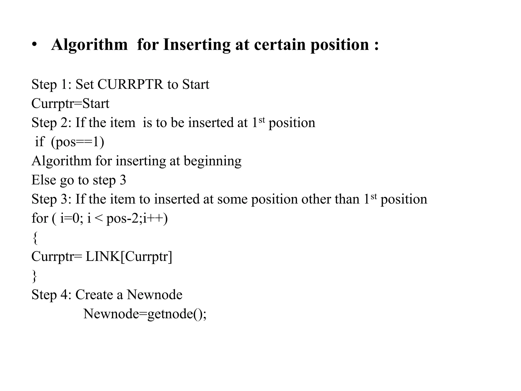 • Algorithm for Inserting at certain position :
Step 1: Set CURRPTR to Start
Currptr=Start
Step 2: If the item is to be inserted at 1st position
if (pos==1)
Algorithm for inserting at beginning
Else go to step 3
Step 3: If the item to inserted at some position other than 1st position
for ( i=0; i < pos-2;i++)
{
Currptr= LINK[Currptr]
}
Step 4: Create a Newnode
Newnode=getnode();
 