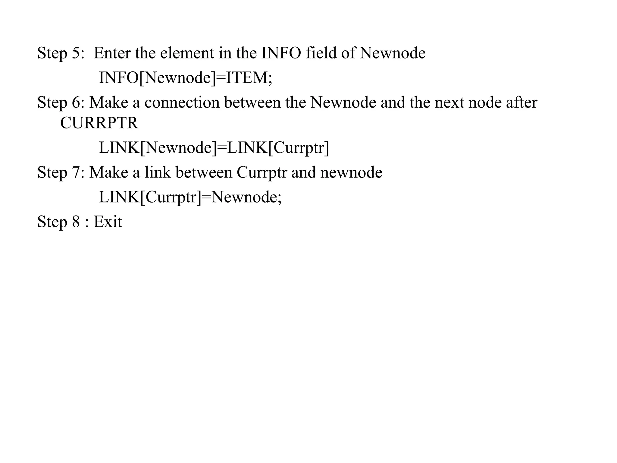 Step 5: Enter the element in the INFO field of Newnode
INFO[Newnode]=ITEM;
Step 6: Make a connection between the Newnode and the next node after
CURRPTR
LINK[Newnode]=LINK[Currptr]
Step 7: Make a link between Currptr and newnode
LINK[Currptr]=Newnode;
Step 8 : Exit
 