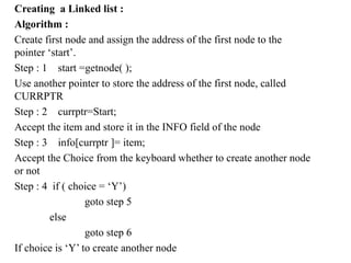 Creating a Linked list :
Algorithm :
Create first node and assign the address of the first node to the
pointer ‘start’.
Step : 1 start =getnode( );
Use another pointer to store the address of the first node, called
CURRPTR
Step : 2 currptr=Start;
Accept the item and store it in the INFO field of the node
Step : 3 info[currptr ]= item;
Accept the Choice from the keyboard whether to create another node
or not
Step : 4 if ( choice = ‘Y’)
goto step 5
else
goto step 6
If choice is ‘Y’ to create another node
 