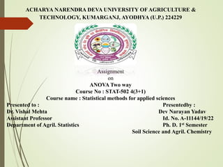 ACHARYA NARENDRA DEVA UNIVERSITY OF AGRICULTURE &
TECHNOLOGY, KUMARGANJ, AYODHYA (U.P.) 224229
Assignment
on
ANOVA Two way
Course No : STAT-502 4(3+1)
Course name : Statistical methods for applied sciences
Presented to : Presentedby :
Dr. Vishal Mehta Dev Narayan Yadav
Assistant Professor Id. No. A-11144/19/22
Department of Agril. Statistics Ph. D. 1st Semester
Soil Science and Agril. Chemistry
 