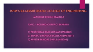 JSPM’S RAJARSHI SHAHU COLLEGE OF ENGINEERING
MACHINE DESIGN SEMINAR
TOPIC:- ROLLING CONTACT BEARING
1) PRUTHVIRAJ RAM CHAVAN (ME3302)
2) BHARAT SHANKAR BAVISKAR (ME3301)
3) RUPESH RAMDAS DHULE (ME3303)
 