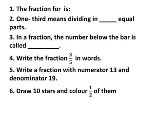 1. The fraction for is:
2. One- third means dividing in _____ equal
parts.
3. In a fraction, the number below the bar is
called _________.
4. Write the fraction
𝟑
𝟓
in words.
5. Write a fraction with numerator 13 and
denominator 19.
6. Draw 10 stars and colour
𝟏
𝟐
of them
 