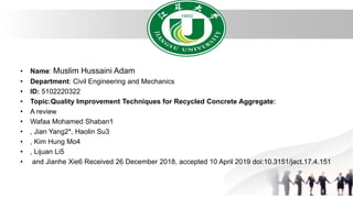 • Name: Muslim Hussaini Adam
• Department: Civil Engineering and Mechanics
• ID: 5102220322
• Topic:Quality Improvement Techniques for Recycled Concrete Aggregate:
• A review
• Wafaa Mohamed Shaban1
• , Jian Yang2*, Haolin Su3
• , Kim Hung Mo4
• , Lijuan Li5
• and Jianhe Xie6 Received 26 December 2018, accepted 10 April 2019 doi:10.3151/jact.17.4.151
 