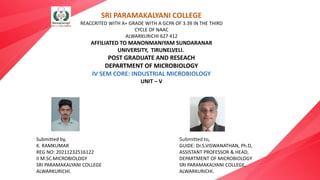 SRI PARAMAKALYANI COLLEGE
REACCRITED WITH A+ GRADE WITH A GCPA OF 3.39 IN THE THIRD
CYCLE OF NAAC
ALWARKURICHI 627 412
AFFILIATED TO MANONMANIYAM SUNDARANAR
UNIVERSITY, TIRUNELVELI.
POST GRADUATE AND RESEACH
DEPARTMENT OF MICROBIOLOGY
IV SEM CORE: INDUSTRIAL MICROBIOLOGY
UNIT – V
Submitted by,
K. RAMKUMAR
REG NO: 20211232516122
II M.SC.MICROBIOLOGY
SRI PARAMAKALYANI COLLEGE
ALWARKURICHI.
Submitted to,
GUIDE: Dr.S.VISWANATHAN, Ph.D,
ASSISTANT PROFESSOR & HEAD,
DEPARTMENT OF MICROBIOLOGY
SRI PARAMAKALYANI COLLEGE,
ALWARKURICHI.
 