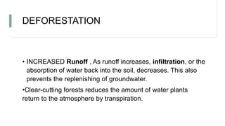 DEFORESTATION
• INCREASED Runoff , As runoff increases, infiltration, or the
absorption of water back into the soil, decreases. This also
prevents the replenishing of groundwater.
•Clear-cutting forests reduces the amount of water plants
return to the atmosphere by transpiration.
 
