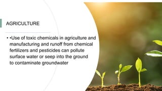 AGRICULTURE
• •Use of toxic chemicals in agriculture and
manufacturing and runoff from chemical
fertilizers and pesticides can pollute
surface water or seep into the ground
to contaminate groundwater
 