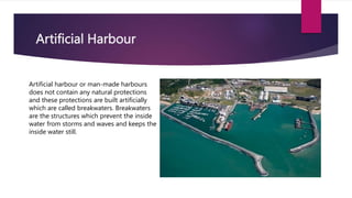 Artificial Harbour
Artificial harbour or man-made harbours
does not contain any natural protections
and these protections are built artificially
which are called breakwaters. Breakwaters
are the structures which prevent the inside
water from storms and waves and keeps the
inside water still.
 