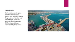 Types of Harbors based on Location
Sea Harbour
Harbor situated along sea
shore is termed as sea
harbor. Sea ports are of very
large area and loading and
unloading of goods also
done in larger quantities.
Different countries are
connected by these ports.
 