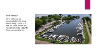 River Harbour
River harbours are
constructed in the rivers
which finally connects to
sea. So, these enable the
navigation inside a country
from noncoastal areas.
 