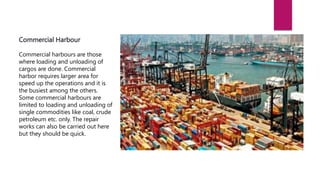 Commercial Harbour
Commercial harbours are those
where loading and unloading of
cargos are done. Commercial
harbor requires larger area for
speed up the operations and it is
the busiest among the others.
Some commercial harbours are
limited to loading and unloading of
single commodities like coal, crude
petroleum etc. only. The repair
works can also be carried out here
but they should be quick.
 