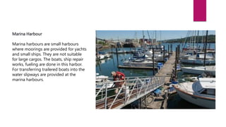 Marina Harbour
Marina harbours are small harbours
where moorings are provided for yachts
and small ships. They are not suitable
for large cargos. The boats, ship repair
works, fueling are done in this harbor.
For transferring trailered boats into the
water slipways are provided at the
marina harbours.
 