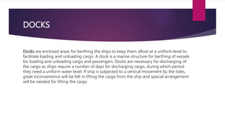 DOCKS
Docks are enclosed areas for berthing the ships to keep them afloat at a uniform level to
facilitate loading and unloading cargo. A dock is a marine structure for berthing of vessels
for loading and unloading cargo and passengers. Docks are necessary for discharging of
the cargo as ships require a number of days for discharging cargo, during which period
they need a uniform water level. If ship is subjected to a vertical movement by the tides,
great inconvenience will be felt in lifting the cargo from the ship and special arrangement
will be needed for lifting the cargo
 