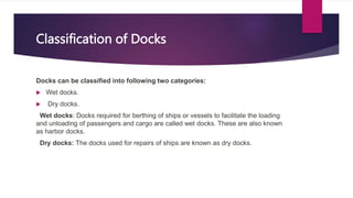 Classification of Docks
Docks can be classified into following two categories:
 Wet docks.
 Dry docks.
Wet docks: Docks required for berthing of ships or vessels to facilitate the loading
and unloading of passengers and cargo are called wet docks. These are also known
as harbor docks.
Dry docks: The docks used for repairs of ships are known as dry docks.
 