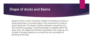 Shape of docks and Basins
Shape of dock or basin should be straight to facilitate the ships to
stand along them, as curved shape is not convenient for ships to
stand along side. The shape of docks and basins should be such
that maximum quayage i-e berthing length is available within the
given area. The shape has therefore essentially to be made up of a
number of straight patterns as curved lines are unsuitable for
berthing of the ship.
 