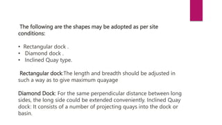 The following are the shapes may be adopted as per site
conditions:
• Rectangular dock .
• Diamond dock .
• Inclined Quay type.
Rectangular dock:The length and breadth should be adjusted in
such a way as to give maximum quayage
Diamond Dock: For the same perpendicular distance between long
sides, the long side could be extended conveniently. Inclined Quay
dock: It consists of a number of projecting quays into the dock or
basin.
 