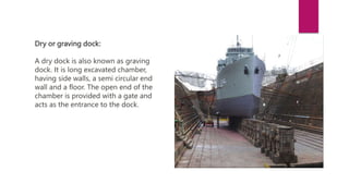 Dry or graving dock:
A dry dock is also known as graving
dock. It is long excavated chamber,
having side walls, a semi circular end
wall and a floor. The open end of the
chamber is provided with a gate and
acts as the entrance to the dock.
 