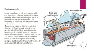 Floating dry dock:
It may be defined as a floating vessel, which
can lift ship out of water and retain it above
water by means of its own buoyancy. It is a
hollow structure made of steel or R.C.C
consisting of two walls and a floor with the
ends open.
To receive a vessel or ship for repair, the
structure or floating dock is sunk to the
required depth by filling water known as
ballasting in its interior chambers and the
vessel is then floated into position and berthed.
The dock is raised bodily with the berthed
vessel by un ballasting the chambers by
pumping out the water. The earliest floating dry
docks resembled the shape of ships.
 