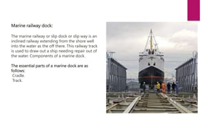 Marine railway dock:
The marine railway or slip dock or slip way is an
inclined railway extending from the shore well
into the water as the off there. This railway track
is used to draw out a ship needing repair out of
the water. Components of a marine dock.
The essential parts of a marine dock are as
follows:
Cradle.
Track.
 