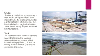 Cradle:
The cradle or platform is constructed of
steel and moves up and down on an
inclined track. The cradle is mounted on
a system of rollers which move on the
iron tracks laid on longitudinal timbers.
These beams resting on piles and other
firm foundations.
Track:
The track consists of heavy rail sections
secured to longitudinal sleepers
supported on cross ties and laid at
inclination varying from 1/12 to 1/25,
usually an inclination of 1/15 is found
convenient and useful.
 