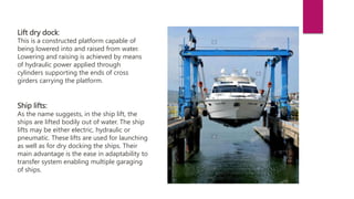 Lift dry dock:
This is a constructed platform capable of
being lowered into and raised from water.
Lowering and raising is achieved by means
of hydraulic power applied through
cylinders supporting the ends of cross
girders carrying the platform.
Ship lifts:
As the name suggests, in the ship lift, the
ships are lifted bodily out of water. The ship
lifts may be either electric, hydraulic or
pneumatic. These lifts are used for launching
as well as for dry docking the ships. Their
main advantage is the ease in adaptability to
transfer system enabling multiple garaging
of ships.
 