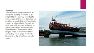 Slipways:
This technique is used for repairs as
well as for building of vessels. In its
simplest form a slip way consists of a
inclined path of timber or stone laid on
on a firm ground. On this inclined path
a series of rails are fixed. The rails run
up from a sufficient depth of water to
the required height above the high
water level to a point at which the
longest vessel to accommodated is
completely out of range of tide. The
lower end of slip is tidal and open to
water.
 