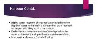 Harbour Contd.
• Basin:- water reservoir of required areaNavigable when
depth of water in the basin is greater than draft required
for largest ship likely to visit the harbour.
• Draft:-Vertical linear immersion of the ship below the
water surface for the ship to float in a stable condition.
• Min. vertical clearance for safe floating
 