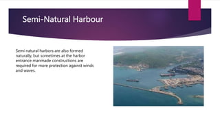 Semi-Natural Harbour
Semi natural harbors are also formed
naturally, but sometimes at the harbor
entrance manmade constructions are
required for more protection against winds
and waves.
 