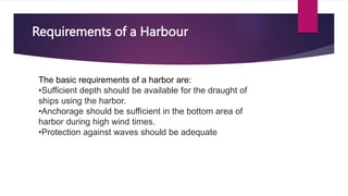 Requirements of a Harbour
The basic requirements of a harbor are:
•Sufficient depth should be available for the draught of
ships using the harbor.
•Anchorage should be sufficient in the bottom area of
harbor during high wind times.
•Protection against waves should be adequate
 