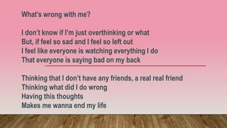 What’s wrong with me?
I don’t know if I’m just overthinking or what
But, if feel so sad and I feel so left out
I feel like everyone is watching everything I do
That everyone is saying bad on my back
Thinking that I don’t have any friends, a real real friend
Thinking what did I do wrong
Having this thoughts
Makes me wanna end my life
 