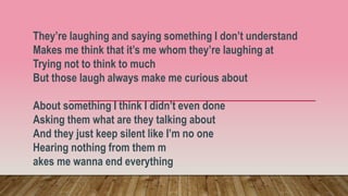 They’re laughing and saying something I don’t understand
Makes me think that it’s me whom they’re laughing at
Trying not to think to much
But those laugh always make me curious about
About something I think I didn’t even done
Asking them what are they talking about
And they just keep silent like I’m no one
Hearing nothing from them m
akes me wanna end everything
 