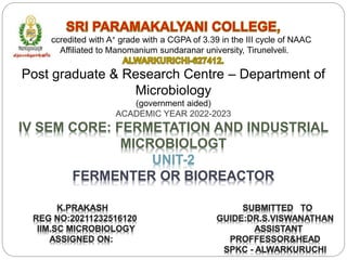 Reaccredited with A+ grade with a CGPA of 3.39 in the III cycle of NAAC
Affiliated to Manomanium sundaranar university, Tirunelveli.
Post graduate & Research Centre – Department of
Microbiology
(government aided)
ACADEMIC YEAR 2022-2023
IV SEM CORE: FERMETATION AND INDUSTRIAL
MICROBIOLOGT
UNIT-2
FERMENTER OR BIOREACTOR
K.PRAKASH
REG NO:20211232516120
IIM.SC MICROBIOLOGY
ASSIGNED ON:
SUBMITTED TO
GUIDE:DR.S.VISWANATHAN
ASSISTANT
PROFFESSOR&HEAD
SPKC - ALWARKURUCHI
 