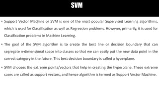 SVM
• Support Vector Machine or SVM is one of the most popular Supervised Learning algorithms,
which is used for Classification as well as Regression problems. However, primarily, it is used for
Classification problems in Machine Learning.
• The goal of the SVM algorithm is to create the best line or decision boundary that can
segregate n-dimensional space into classes so that we can easily put the new data point in the
correct category in the future. This best decision boundary is called a hyperplane.
• SVM chooses the extreme points/vectors that help in creating the hyperplane. These extreme
cases are called as support vectors, and hence algorithm is termed as Support Vector Machine.
 