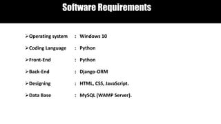 Software Requirements
Operating system : Windows 10
Coding Language : Python
Front-End : Python
Back-End : Django-ORM
Designing : HTML, CSS, JavaScript.
Data Base : MySQL (WAMP Server).
 