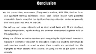 Conclusion
At the present time, assessments of help vector machine, ANN, CNN, Random Forest
and significant learning estimations reliant upon current dataset were presented
moderately. Results show that the significant learning estimation performed generally
best results over SVM, ANN, RF and CNN.
We will use port scope attempts just as other attack types with AI and significant
learning computations, Apache Hadoop and shimmer advancements together ward on
this dataset later on.
Every one of these estimation assists us with recognizing the digital assault in network.
It occurs in the manner that when we think about long back a long time there might be
such countless assaults occurred so when these assaults are perceived then the
highlights at which esteems these assaults are going on will be put away in some
datasets.
 