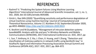 REFERENCES
• RashmiT V. “Predicting the System Failures Using Machine Learning
Algorithms”.International Journal of Advanced Scientific Innovation, vol. 1, no. 1,
Dec. 2020, doi:10.5281/zenodo.4641686.
• Girish L, Rao SKN (2020) “Quantifying sensitivity and performance degradation of
virtual machines using machine learning.”,Journal of Computational and
Theoretical Nanoscience, Volume 17, Numbers 9-10, September/October 2020,
pp.4055-4060(6) https://doi.org/10.1166/jctn.2020.9019
• K. Ibrahimi and M.Ouaddane, “Management of intrusion detection systems
basedkdd99: Analysis with lda and pca,”in Wireless Networks and Mobile
Communications (WINCOM), 2017 International Conference on. IEEE, 2017, pp
• L. Sun, T. Anthony, H. Z. Xia, J. Chen, X. Huang, and Y. Zhang, “Detection and
classification of malicious patterns in network traffic using benford’s law,” in
AsiaPacific Signal and Information Processing Association Annual Summit and
Conference (APSIPA ASC), 2017. IEEE, 2017, pp. 864–872.
 