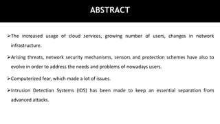 ABSTRACT
The increased usage of cloud services, growing number of users, changes in network
infrastructure.
Arising threats, network security mechanisms, sensors and protection schemes have also to
evolve in order to address the needs and problems of nowadays users.
Computerized fear, which made a lot of issues.
Intrusion Detection Systems (IDS) has been made to keep an essential separation from
advanced attacks.
 