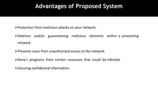 Advantages of Proposed System
Protection from malicious attacks on your network.
Deletion and/or guaranteeing malicious elements within a preexisting
network.
Prevents users from unauthorized access to the network.
Deny's programs from certain resources that could be infected.
Securing confidential information.
 