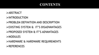 CONTENTS
ABSTRACT
INTRODUCTION
PROBLEM DEFINITION AND DESCRIPTION
EXISTING SYSTEM & IT’S DISADVANTAGES
PROPOSED SYSTEM & IT’S ADVANTAGES
MODULES
HARDWARE & HARDWARE REQUIREMENTS
REFERENCES
 