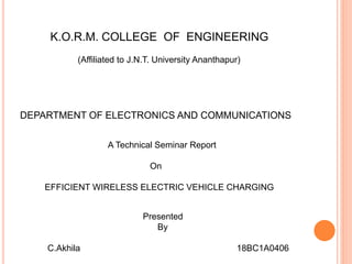 K.O.R.M. COLLEGE OF ENGINEERING
(Affiliated to J.N.T. University Ananthapur)
DEPARTMENT OF ELECTRONICS AND COMMUNICATIONS
A Technical Seminar Report
On
EFFICIENT WIRELESS ELECTRIC VEHICLE CHARGING
Presented
By
C.Akhila 18BC1A0406
 