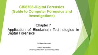 CIS8708-Digital Forensics
(Guide to Computer Forensics and
Investigations)
Chapter 7
Application of Blockchain Technologies in
Digital Forensics
Dr. Mahdi Fahmideh
School of Business
University of Southern Queensland (UniSQ)
 