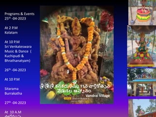 శ్రీ శ్రీ శ్రీ కనకదుర్గమ్మ 11వ వార్షికోత్స వ
వేడుకల ఆహ్వా నం
Vandrai Village
Programs & Events
25th -04-2023
At 2 P.M
Kolatam
At 10 P.M
Sri Venkateswara
Music & Dance (
Kuchipudi &
Bhrathanatyam)
26th -04-2023
At 10 P.M
Sitarama
Burrakatha
27th -04-2023
At 10 A.M
 