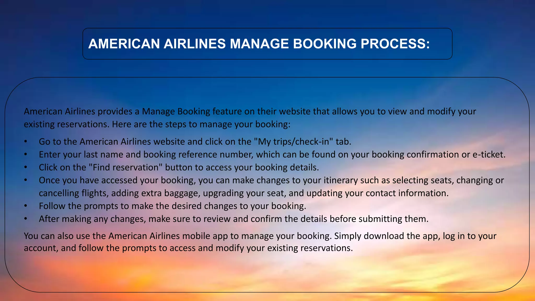 AMERICAN AIRLINES MANAGE BOOKING PROCESS:
American Airlines provides a Manage Booking feature on their website that allows you to view and modify your
existing reservations. Here are the steps to manage your booking:
• Go to the American Airlines website and click on the "My trips/check-in" tab.
• Enter your last name and booking reference number, which can be found on your booking confirmation or e-ticket.
• Click on the "Find reservation" button to access your booking details.
• Once you have accessed your booking, you can make changes to your itinerary such as selecting seats, changing or
cancelling flights, adding extra baggage, upgrading your seat, and updating your contact information.
• Follow the prompts to make the desired changes to your booking.
• After making any changes, make sure to review and confirm the details before submitting them.
You can also use the American Airlines mobile app to manage your booking. Simply download the app, log in to your
account, and follow the prompts to access and modify your existing reservations.
 