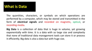 What is Data
The quantities, characters, or symbols on which operations are
performed by a computer, which may be stored and transmitted in the
form of electrical signals and recorded on magnetic, optical, or
recording media.
Big Data is a collection of data that is huge in volume, yet growing
exponentially with time. It is a data with so large size and complexity
that none of traditional data management tools can store it or process
it efficiently. Big data is also a data but with huge size.
 