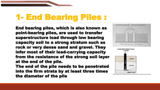 1- End Bearing Piles :
End bearing piles, which is also known as
point-bearing piles, are used to transfer
superstructure load through low bearing
capacity soil to a strong stratum such as
rock or very dense sand and gravel. They
infer most of their load-carrying capacity
from the resistance of the strong soil layer
at the end of the pile.
The end of the pile needs to be penetrated
into the firm strata by at least three times
the diameter of the pile
 