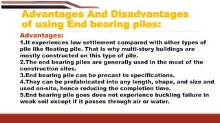 Advantages And Disadvantages
of using End bearing piles:
Advantages:
1.It experiences low settlement compared with other types of
pile like floating pile. That is why multi-story buildings are
mostly constructed on this type of pile.
2.The end bearing piles are generally used in the most of the
construction sites.
3.End bearing pile can be precast to specifications.
4.They can be prefabricated into any length, shape, and size and
used on-site, hence reducing the completion time.
5.End bearing pile goes does not experience buckling failure in
weak soil except if it passes through air or water.
 