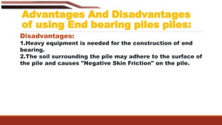 Advantages And Disadvantages
of using End bearing piles piles:
Disadvantages:
1.Heavy equipment is needed for the construction of end
bearing.
2.The soil surrounding the pile may adhere to the surface of
the pile and causes "Negative Skin Friction" on the pile.
 