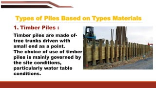 Types of Piles Based on Types Materials
1. Timber Piles :
Timber piles are made of-
tree trunks driven with
small end as a point.
The choice of use of timber
piles is mainly governed by
the site conditions,
particularly water table
conditions.
 