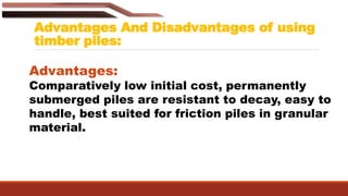 Advantages And Disadvantages of using
timber piles:
Advantages:
Comparatively low initial cost, permanently
submerged piles are resistant to decay, easy to
handle, best suited for friction piles in granular
material.
 