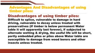 Advantages And Disadvantages of using
timber piles:
Disadvantages of using timber piles:
Difficult to splice, vulnerable to damage in hard
driving, vulnerable to decay unless treated with
preservatives (If timber is below permanent Water
table it will apparently last forever), if subjected to
alternate wetting & drying, the useful life will be short,
partly embedded piles or piles above Water table are
susceptible to damage from wood borers and other
insects unless treated.
 
