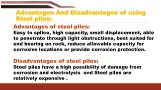 Advantages And Disadvantages of using
Steel piles:
Advantages of steel piles:
Easy to splice, high capacity, small displacement, able
to penetrate through light obstructions, best suited for
end bearing on rock, reduce allowable capacity for
corrosive locations or provide corrosion protection.
Disadvantages of steel piles:
Steel piles have a high possibility of damage from
corrosion and electrolysis and Steel piles are
relatively expensive .
 